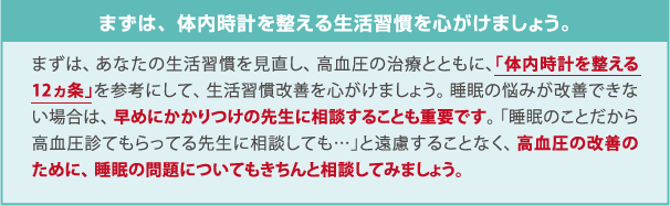 まずは、体内時計を整える生活習慣を心がけましょう。まずは、あなたの生活習慣を見直し、高血圧の治療とともに、「体内時計を整える12ヵ条」を参考にして、生活習慣改善を心がけましょう。睡眠の悩みが改善できない場合は、早めにかかりつけの先生に相談することも重要です。「睡眠のことだから高血圧診てもらってる先生に相談しても…」と遠慮することなく、高血圧の改善のために、睡眠の問題についてもきちんと相談してみましょう。