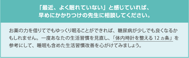 「最近、よく眠れていない」と感じていれば、早めにかかりつけの先生に相談してください。お薬の力を借りてでもゆっくり眠ることができれば、糖尿病が少しでも良くなるかもしれません。一度あなたの生活習慣を見直し、「体内時計を整える12ヵ条」を参考にして、睡眠も含めた生活習慣改善を心がけてみましょう。