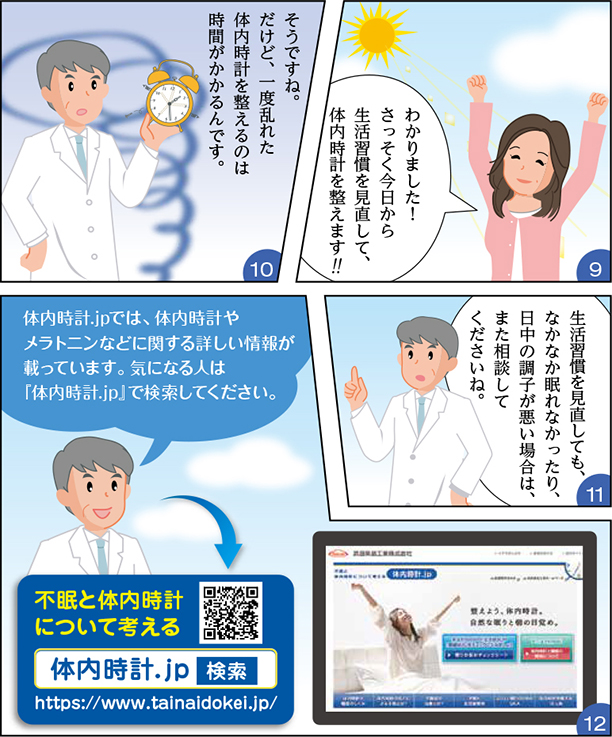 
・わかりました！さっそく今日から生活習慣を見直して、体内時計を整えます！
・そうですね。だけど、一度乱れた体内時計を整えるのは時間がかかるんです。
・生活習慣を見直しても、なかなか眠れなかったり、日中の調子が悪い場合は、また相談してくださいね。
・はい、そうします。
・体内時計.JPでは、体内時計やメラトニンなどに関する詳しい情報が載っています。気になる人は「体内時計.JP」で検索してください。