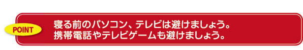 寝る前のパソコン、テレビは避けましょう。携帯電話やテレビゲームも避けましょう。