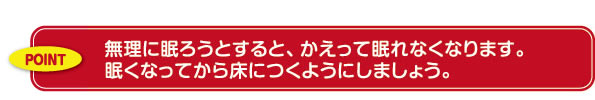 無理に眠ろうとすると、かえって眠れなくなります。眠くなってから床につくようにしましょう。