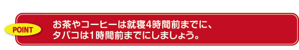 お茶やコーヒーは就寝４時間前までに、タバコは１時間前までにしましょう。