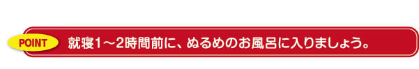 就寝１～２時間前に、ぬるめのお風呂に入りましょう。