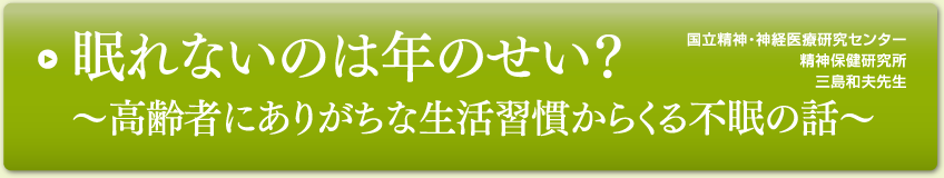 眠れないのは年のせい？～高齢者にありがちな生活習慣からくる不眠の話～
国立精神・神経医療研究センター
精神保健研究所
三島和夫先生