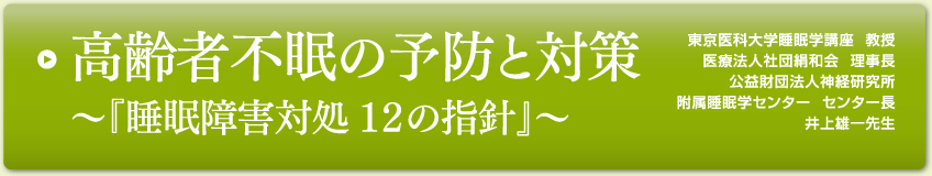 高齢者不眠の予防と対策～『睡眠障害対処 １２の指針』～
東京医科大学睡眠学講座  教授
医療法人社団絹和会  理事長
公益財団法人神経研究所
附属睡眠学センター  センター長
井上雄一先生