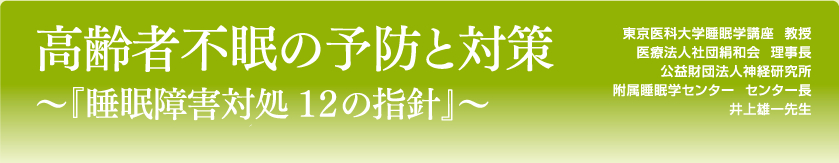 高齢者不眠の予防と対策～『睡眠障害対処 １２の指針』～
東京医科大学睡眠学講座  教授
医療法人社団絹和会  理事長
公益財団法人神経研究所
附属睡眠学センター  センター長
井上雄一先生