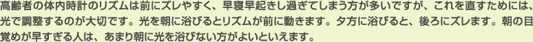 高齢者の体内時計のリズムは前にズレやすく、早寝早起きし過ぎてしまう方が多いですが、これを直すためには、光で調整するのが大切です。光を朝に浴びるとリズムが前に動きます。夕方に浴びると、後ろにズレます。朝の目覚めが早すぎる人は、あまり朝に光を浴びない方がよいといえます。