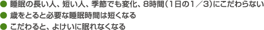 ● 睡眠の長い人、短い人、季節でも変化、８時間（１日の１／３）にこだわらない● 歳をとると必要な睡眠時間は短くなる● こだわると、よけいに眠れなくなる