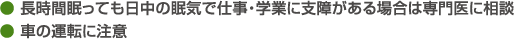 ● 長時間眠っても日中の眠気で仕事・学業に支障がある場合は専門医に相談● 車の運転に注意