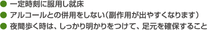 ● 一定時刻に服用し就床● アルコールとの併用をしない（副作用が出やすくなります）● 夜間歩く時は、しっかり明かりをつけて、足元を確保すること
