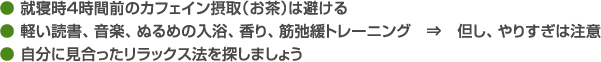 ● 就寝時４時間前のカフェイン摂取（お茶）は避ける● 軽い読書、音楽、ぬるめの入浴、香り、筋弛緩トレーニング　⇒　但し、やりすぎは注意● 自分に見合ったリラックス法を探しましょう