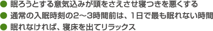 ● 眠ろうとする意気込みが頭をさえさせ寝つきを悪くする● 通常の入眠時刻の２～３時間前は、１日で最も眠れない時間● 眠れなければ、寝床を出てリラックス
