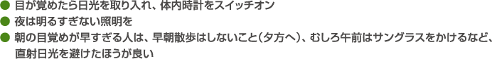 ● 目が覚めたら日光を取り入れ、体内時計をスイッチオン● 夜は明るすぎない照明を● 朝の目覚めが早すぎる人は、早朝散歩はしないこと（夕方へ）、むしろ午前はサングラスをかけるなど、    直射日光を避けたほうが良い