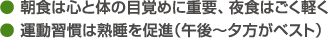 ● 朝食は心と体の目覚めに重要、夜食はごく軽く● 運動習慣は熟睡を促進（午後～夕方がベスト）
