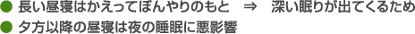 ● 長い昼寝はかえってぼんやりのもと　⇒　深い眠りが出てくるため● 夕方以降の昼寝は夜の睡眠に悪影響