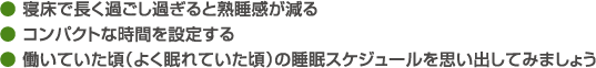 ● 寝床で長く過ごし過ぎると熟睡感が減る● コンパクトな時間を設定する● 働いていた頃（よく眠れていた頃）の睡眠スケジュールを思い出してみましょう