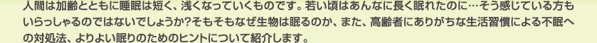 人間は加齢とともに睡眠は短く、浅くなっていくものです。若い頃はあんなに長く眠れたのに…そう感じている方もいらっしゃるのではないでしょうか？そもそもなぜ生物は眠るのか、また、高齢者にありがちな生活習慣による不眠への対処法、よりよい眠りのためのヒントについて紹介します。