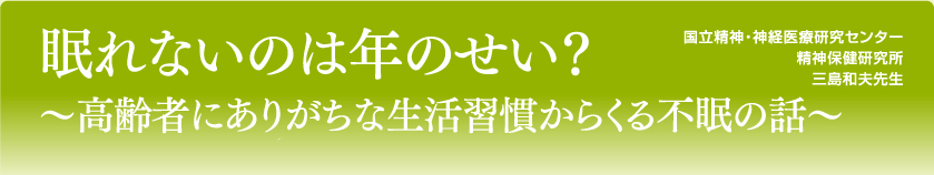 眠れないのは年のせい？～高齢者にありがちな生活習慣からくる不眠の話～
国立精神・神経医療研究センター
精神保健研究所
三島和夫先生