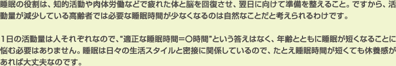 睡眠の役割は、知的活動や肉体労働などで疲れた体と脳を回復させ、翌日に向けて準備を整えること。ですから、活動量が減少している高齢者では必要な睡眠時間が少なくなるのは自然なことだと考えられるわけです。
		
1日の活動量は人それぞれなので、“適正な睡眠時間＝〇時間”という答えはなく、年齢とともに睡眠が短くなることに悩む必要はありません。睡眠は日々の生活スタイルと密接に関係しているので、たとえ睡眠時間が短くても休養感があれば大丈夫なのです。