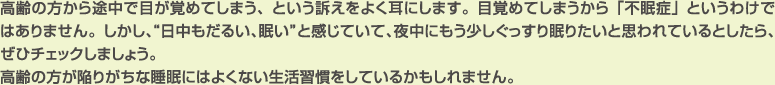 高齢の方から途中で目が覚めてしまう、という訴えをよく耳にします。目覚めてしまうから「不眠症」というわけではありません。しかし、“日中もだるい、眠い”と感じていて、夜中にもう少しぐっすり眠りたいと思われているとしたら、ぜひチェックしましょう。
高齢の方が陥りがちな睡眠にはよくない生活習慣をしているかもしれません。