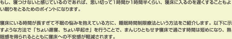 もし、寝つけないと感じているのであれば、思い切って１時間か１時間半くらい、寝床に入るのを遅くすることもよい眠りをとるためのポイントになります。

寝床にいる時間が長すぎて不眠の悩みを抱えている方に、睡眠時間制限療法という方法をご紹介します。以下に示すような方法で「ちょい遅寝、ちょい早起き」を行うことで、まんじりともせず寝床で過ごす時間は短めになり、熟眠感を得られるとともに寝床への不安感が軽減されます。