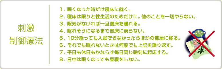 刺激制御療法｜
１．眠くなった時だけ寝床に就く。
２．寝床は眠りと性生活のためだけに。他のことを一切やらない。
３．眠気がなければ一旦寝床を離れる。
４．眠れそうになるまで寝床に戻らない。
５．10分経っても入眠できなかったらほかの部屋に移る。
６．それでも眠れないときは何度でも上記を繰り返す。
７．平日も休日もかならず毎日同じ時刻に起床する。
８．日中は眠くなっても昼寝をしない。