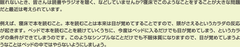 眠れないとき、皆さんは読書やラジオを聴く、などしていませんか？寝床でこのようなことをすることが大きな問題だと最近は考えられています。

例えば、寝床で本を読むこと。本を読むことは本来は目が覚めてすることですので、頭がさえるというカラダの反応が起きます。ベッドで本を読むことを続けていくうちに、今度はベッドに入るだけでも目が覚めてしまう、というカラダの条件ができてしまうのです。このようなシンプルなことだけでも不眠体質になりますので、目が覚めてしまうようなことはベッドの中ではやらないようにしましょう。