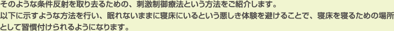 そのような条件反射を取り去るための、刺激制御療法という方法をご紹介します。
以下に示すような方法を行い、眠れないままに寝床にいるという悪しき体験を避けることで、寝床を寝るための場所として習慣付けられるようになります。