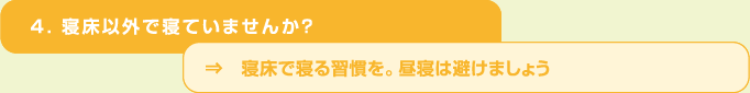 ４．寝床以外で寝ていませんか？⇒　寝床で寝る習慣を。昼寝は避けましょう