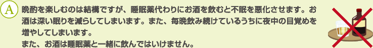 A：晩酌を楽しむのは結構ですが、睡眠薬代わりにお酒を飲むと不眠を悪化させます。お酒は深い眠りを減らしてしまいます。また、毎晩飲み続けているうちに夜中の目覚めを増やしてしまいます。
また、お酒は睡眠薬と一緒に飲んではいけません。