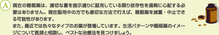 A：現在の睡眠薬は、適切な量を指示通りに服用している限り依存性を過剰に心配する必要はありません。現在服用中の方でも適切な方法で行えば、睡眠薬を減量・中止できる可能性があります。
また、最近では色々なタイプのお薬が登場しています。生活パターンや睡眠薬のイメージについて医師と相談し、ベストな治療法を見つけましょう。