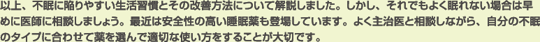 以上、不眠に陥りやすい生活習慣とその改善方法について解説しました。しかし、それでもよく眠れない場合は早めに医師に相談しましょう。最近は安全性の高い睡眠薬も登場しています。よく主治医と相談しながら、自分の不眠のタイプに合わせて薬を選んで適切な使い方をすることが大切です。