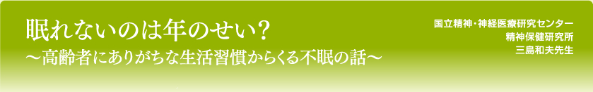 眠れないのは年のせい？～高齢者にありがちな生活習慣からくる不眠の話～
国立精神・神経医療研究センター
精神保健研究所
三島和夫先生