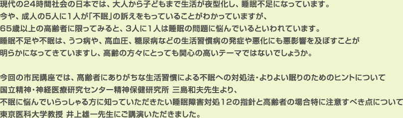 現代の24時間社会の日本では、大人から子どもまで生活が夜型化し、睡眠不足になっています。
今や、成人の5人に1人が「不眠」の訴えをもっていることがわかっていますが、65歳以上の高齢者に限ってみると、3人に1人は睡眠の問題に悩んでいるといわれています。
睡眠不足や不眠は、うつ病や、高血圧、糖尿病などの生活習慣病の発症や悪化にも悪影響を及ぼすことが明らかになってきていますし、高齢の方々にとっても関心の高いテーマではないでしょうか。

今回の市民講座では、高齢者にありがちな生活習慣による不眠への対処法・よりよい眠りのためのヒントについて国立精神・神経医療研究センター精神保健研究所 三島和夫先生より、不眠に悩んでいらっしゃる方に知っていただきたい睡眠障害対処12の指針と高齢者の場合特に注意すべき点について東京医科大学教授 井上雄一先生にご講演いただきました。