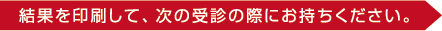 結果を印刷して、次の受診の際にお持ちください。